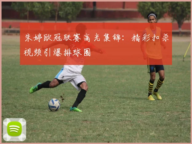 朱婷欧冠联赛高光集锦：精彩扣杀视频引爆排球圈