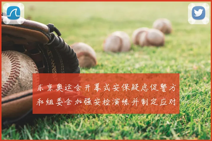 东京奥运会开幕式安保疑虑促警方和组委会加强安检演练并制定应对措施