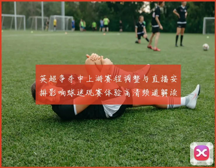 英超争夺中上游赛程调整与直播安排影响球迷观赛体验高清频道解读