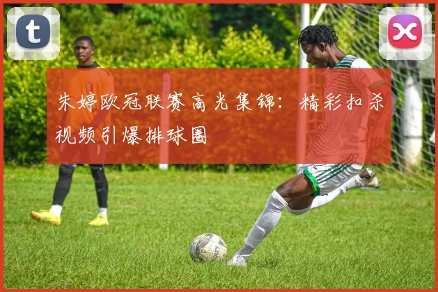 朱婷欧冠联赛高光集锦：精彩扣杀视频引爆排球圈