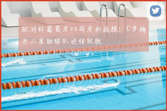 欧洲杯葡萄牙vs匈牙利战报：C罗梅开二度助球队逆转取胜