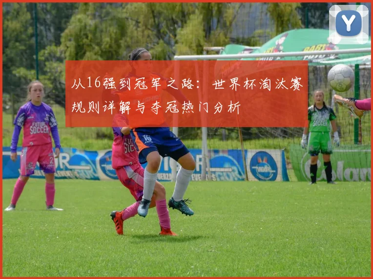 从16强到冠军之路：世界杯淘汰赛规则详解与夺冠热门分析